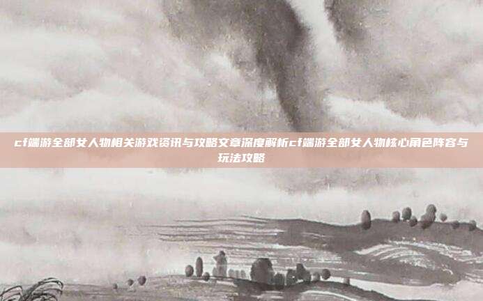 cf端游全部女人物相关游戏资讯与攻略文章深度解析cf端游全部女人物核心角色阵容与玩法攻略