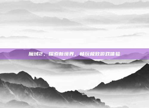 魔域2，探索新境界，畅玩极致游戏体验