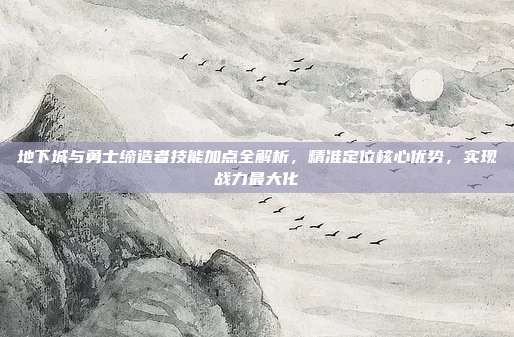 地下城与勇士缔造者技能加点全解析,精准定位核心优势,实现战力最大化