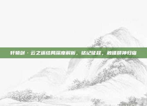 轩辕剑·云之遥结局深度解析,铭记征程,触碰精神归宿