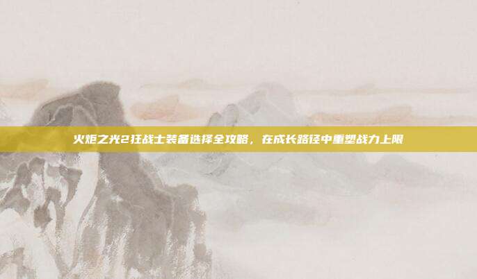 火炬之光2狂战士装备选择全攻略,在成长路径中重塑战力上限