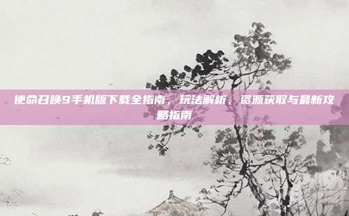 使命召唤9手机版下载全指南，玩法解析、资源获取与最新攻略指南