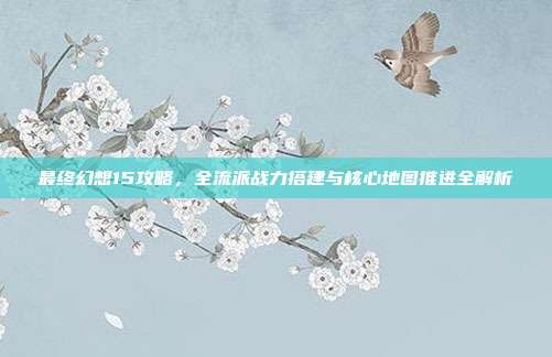 最终幻想15攻略,全流派战力搭建与核心地图推进全解析