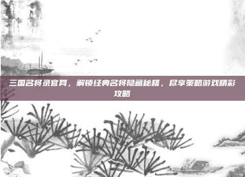 三国名将录官网,解锁经典名将隐藏秘籍,尽享策略游戏精彩攻略