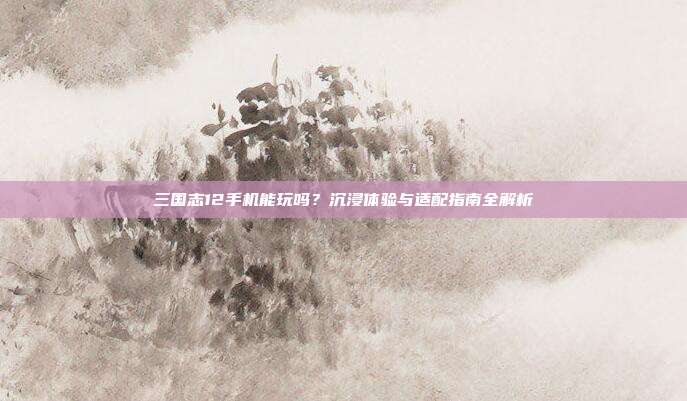 三国志12手机能玩吗?沉浸体验与适配指南全解析