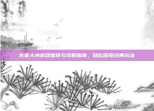 火柴人小游戏推荐与攻略指南，轻松探索经典玩法