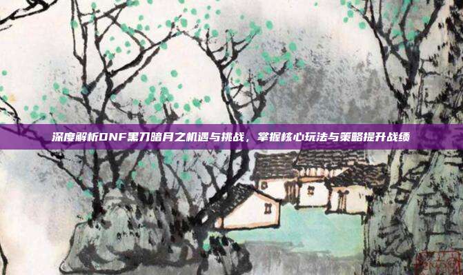 深度解析DNF黑刀暗月之机遇与挑战，掌握核心玩法与策略提升战绩