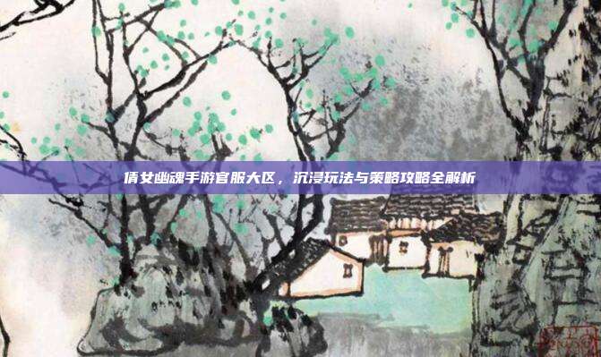 倩女幽魂手游官服大区,沉浸玩法与策略攻略全解析