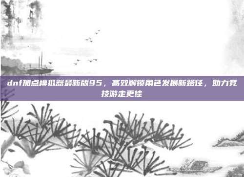 dnf加点模拟器最新版95，高效解锁角色发展新路径，助力竞技游走更佳
