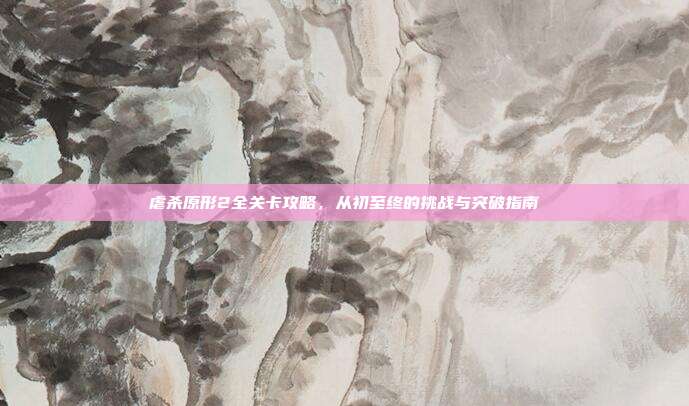 虐杀原形2全关卡攻略,从初至终的挑战与突破指南