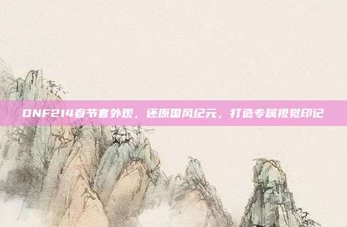 DNF214春节套外观,还原国风纪元,打造专属视觉印记