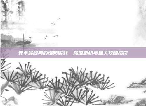 安卓最经典的塔防游戏,深度解析与通关攻略指南