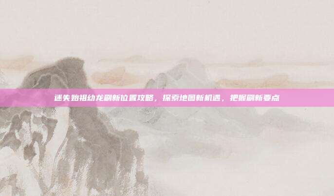迷失始祖幼龙刷新位置攻略,探索地图新机遇,把握刷新要点