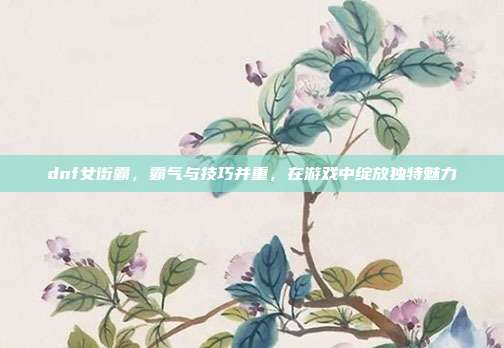 dnf女街霸，霸气与技巧并重，在游戏中绽放独特魅力