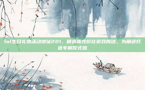 lol生日礼物活动地址221,精选高性价比游戏周边,为角色打造专属仪式感