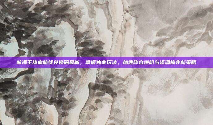 航海王热血航线兑换码最新,掌握独家玩法,加速阵容进阶与资源掠夺新策略
