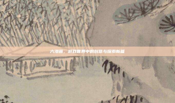 六漫画，游戏世界中的创意与探索新篇
