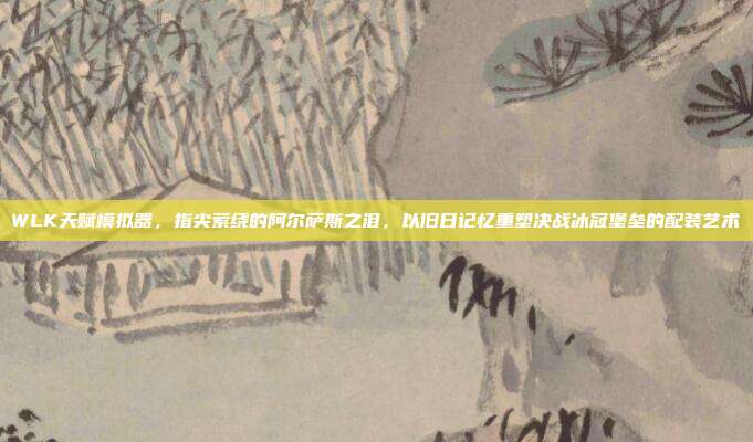 WLK天赋模拟器,指尖萦绕的阿尔萨斯之泪,以旧日记忆重塑决战冰冠堡垒的配装艺术