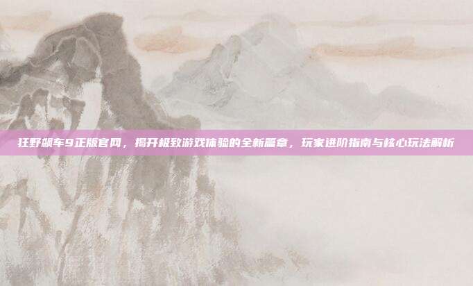 狂野飙车9正版官网，揭开极致游戏体验的全新篇章，玩家进阶指南与核心玩法解析