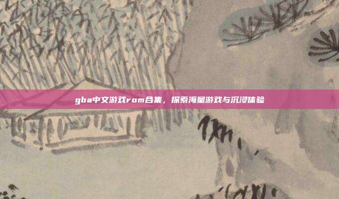 gba中文游戏rom合集,探索海量游戏与沉浸体验