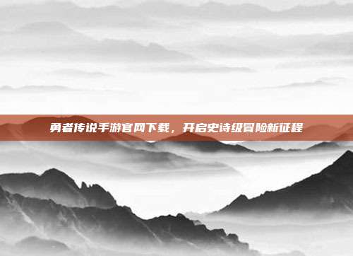 勇者传说手游官网下载，开启史诗级冒险新征程