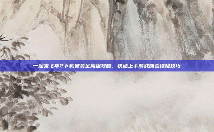 一起来飞车2下载安装全流程攻略，快速上手游戏体验终极技巧