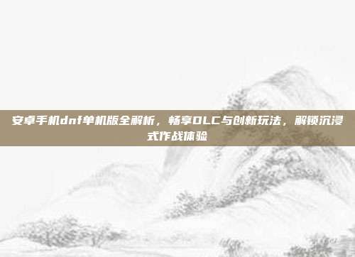 安卓手机dnf单机版全解析,畅享DLC与创新玩法,解锁沉浸式作战体验