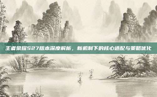 王者荣耀S27版本深度解析，新机制下的核心适配与策略优化