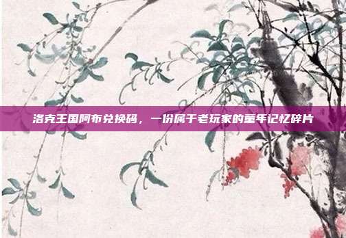 洛克王国阿布兑换码，一份属于老玩家的童年记忆碎片