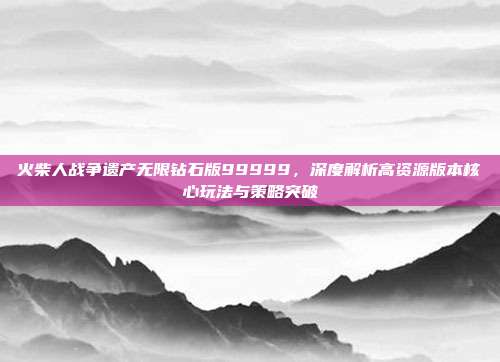 火柴人战争遗产无限钻石版99999,深度解析高资源版本核心玩法与策略突破