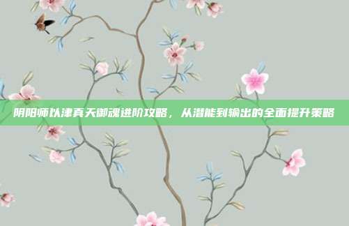 阴阳师以津真天御魂进阶攻略,从潜能到输出的全面提升策略