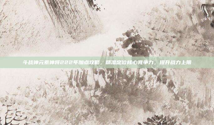 斗战神元素神将222年加点攻略,精准定位核心竞争力,提升战力上限