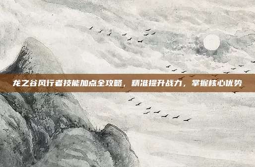 龙之谷风行者技能加点全攻略,精准提升战力,掌握核心优势