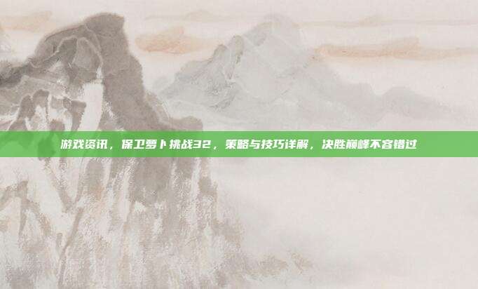 游戏资讯，保卫萝卜挑战32，策略与技巧详解，决胜巅峰不容错过