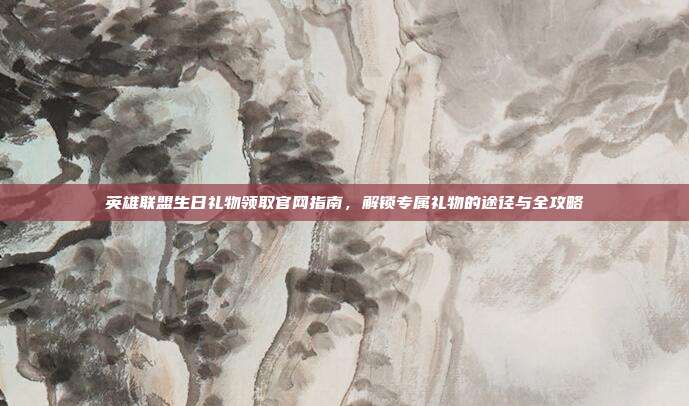 英雄联盟生日礼物领取官网指南,解锁专属礼物的途径与全攻略