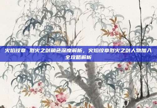 火焰纹章 烈火之剑角色深度解析,火焰纹章烈火之剑人物加入全攻略解析