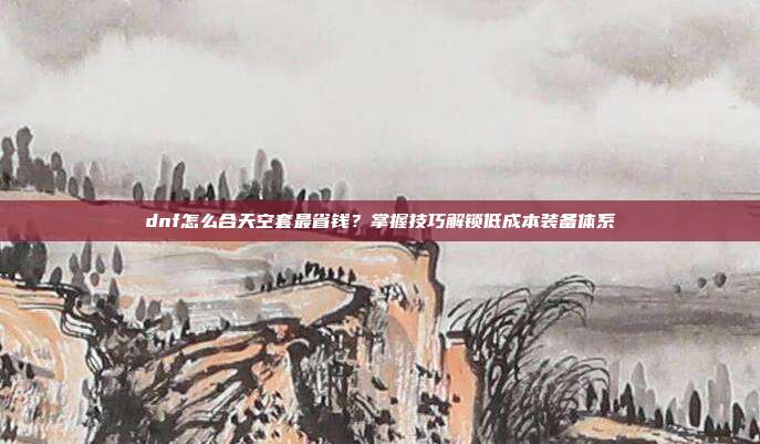 dnf怎么合天空套最省钱?掌握技巧解锁低成本装备体系