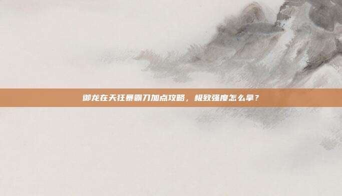 御龙在天狂暴霸刀加点攻略,极致强度怎么拿?