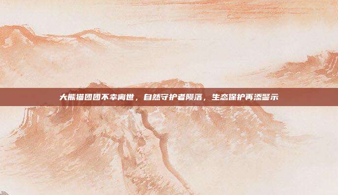 大熊猫团团不幸离世，自然守护者陨落，生态保护再添警示