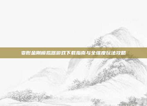 变形金刚模拟器游戏下载指南与全维度玩法攻略