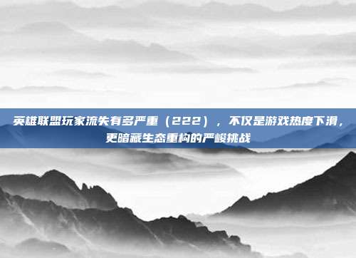 英雄联盟玩家流失有多严重(222),不仅是游戏热度下滑,更暗藏生态重构的严峻挑战