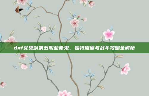 dnf女鬼剑第五职业赤鬼,独特流派与战斗攻略全解析
