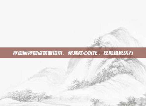狱血魔神加点策略指南,聚焦核心优化,挖掘极致战力