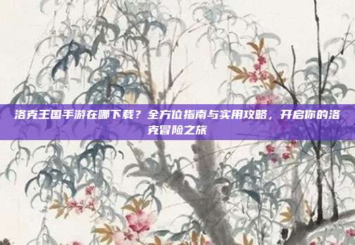 洛克王国手游在哪下载？全方位指南与实用攻略，开启你的洛克冒险之旅