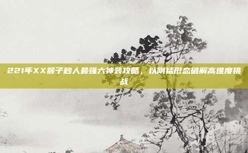 221年XX猴子秒人最强六神装攻略,以刚猛形态破解高难度挑战