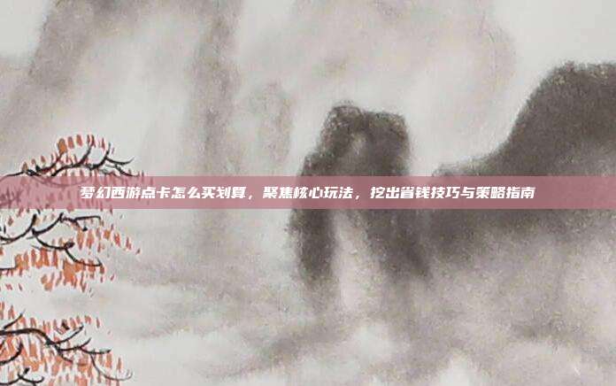 梦幻西游点卡怎么买划算,聚焦核心玩法,挖出省钱技巧与策略指南