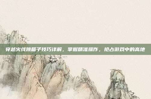 穿越火线跳箱子技巧详解,掌握精准操作,抢占游戏中的高地