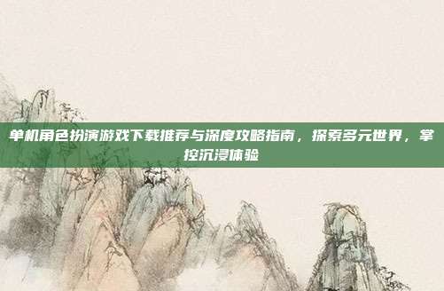 单机角色扮演游戏下载推荐与深度攻略指南,探索多元世界,掌控沉浸体验