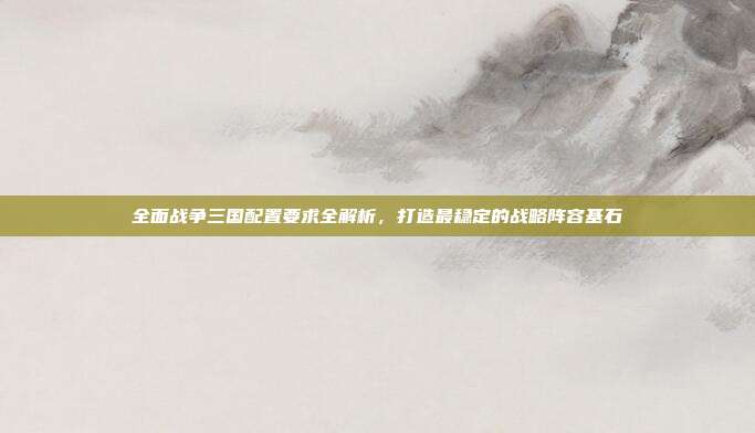 全面战争三国配置要求全解析,打造最稳定的战略阵容基石