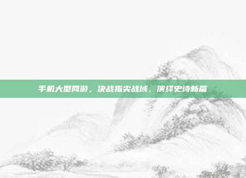 手机大型网游,决战指尖战域,演绎史诗新篇